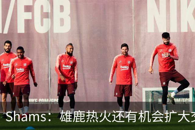 Shams：雄鹿热火还有机会扩大交易 但雄鹿目前希望留下得到的球员
